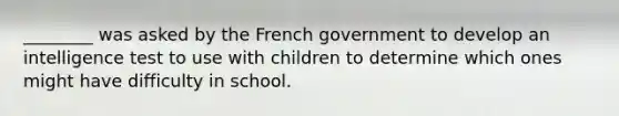 ________ was asked by the French government to develop an intelligence test to use with children to determine which ones might have difficulty in school.