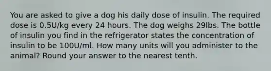 You are asked to give a dog his daily dose of insulin. The required dose is 0.5U/kg every 24 hours. The dog weighs 29lbs. The bottle of insulin you find in the refrigerator states the concentration of insulin to be 100U/ml. How many units will you administer to the animal? Round your answer to the nearest tenth.