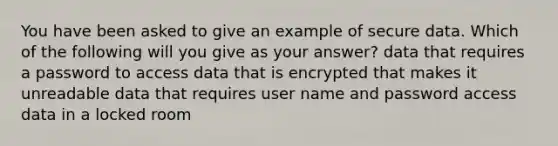 You have been asked to give an example of secure data. Which of the following will you give as your answer? data that requires a password to access data that is encrypted that makes it unreadable data that requires user name and password access data in a locked room