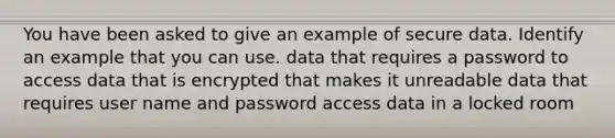 You have been asked to give an example of secure data. Identify an example that you can use. data that requires a password to access data that is encrypted that makes it unreadable data that requires user name and password access data in a locked room