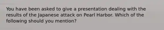 You have been asked to give a presentation dealing with the results of the Japanese attack on Pearl Harbor. Which of the following should you mention?