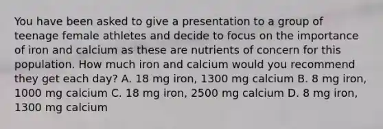 You have been asked to give a presentation to a group of teenage female athletes and decide to focus on the importance of iron and calcium as these are nutrients of concern for this population. How much iron and calcium would you recommend they get each day? A. 18 mg iron, 1300 mg calcium B. 8 mg iron, 1000 mg calcium C. 18 mg iron, 2500 mg calcium D. 8 mg iron, 1300 mg calcium