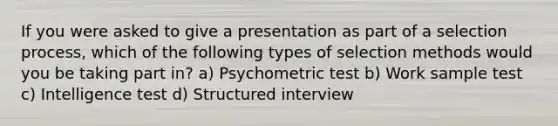 If you were asked to give a presentation as part of a selection process, which of the following types of selection methods would you be taking part in? a) Psychometric test b) Work sample test c) Intelligence test d) Structured interview