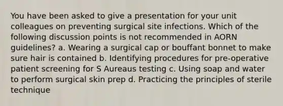 You have been asked to give a presentation for your unit colleagues on preventing surgical site infections. Which of the following discussion points is not recommended in AORN guidelines? a. Wearing a surgical cap or bouffant bonnet to make sure hair is contained b. Identifying procedures for pre-operative patient screening for S Aureaus testing c. Using soap and water to perform surgical skin prep d. Practicing the principles of sterile technique