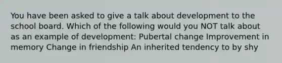 You have been asked to give a talk about development to the school board. Which of the following would you NOT talk about as an example of development: Pubertal change Improvement in memory Change in friendship An inherited tendency to by shy