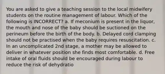 You are asked to give a teaching session to the local midwifery students on the routine management of labour. Which of the following is INCORRECT? a. If meconium is present in the liquor, the mouth and nose of the baby should be suctioned on the perineum before the birth of the body. b. Delayed cord clamping should not be practised when the baby requires resuscitation. c. In an uncomplicated 2nd stage, a mother may be allowed to deliver in whatever position she finds most comfortable. d. Free intake of oral fluids should be encouraged during labour to reduce the risk of dehydratio