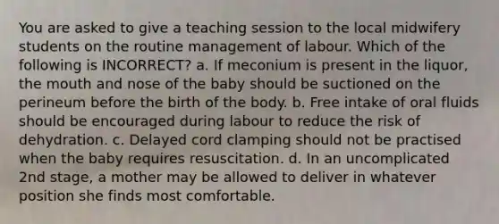 You are asked to give a teaching session to the local midwifery students on the routine management of labour. Which of the following is INCORRECT? a. If meconium is present in the liquor, the mouth and nose of the baby should be suctioned on the perineum before the birth of the body. b. Free intake of oral fluids should be encouraged during labour to reduce the risk of dehydration. c. Delayed cord clamping should not be practised when the baby requires resuscitation. d. In an uncomplicated 2nd stage, a mother may be allowed to deliver in whatever position she finds most comfortable.