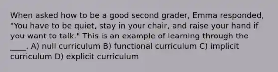 When asked how to be a good second grader, Emma responded, "You have to be quiet, stay in your chair, and raise your hand if you want to talk." This is an example of learning through the ____. A) null curriculum B) functional curriculum C) implicit curriculum D) explicit curriculum