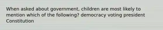 When asked about government, children are most likely to mention which of the following? democracy voting president Constitution