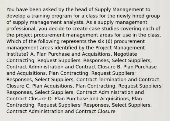 You have been asked by the head of Supply Management to develop a training program for a class for the newly hired group of supply management analysts. As a supply management professional, you decide to create case studies covering each of the project procurement management areas for use in the class. Which of the following represents the six (6) procurement management areas identified by the Project Management Institute? A. Plan Purchase and Acquisitions, Negotiate Contracting, Request Suppliers' Responses, Select Suppliers, Contract Administration and Contract Closure B. Plan Purchase and Acquisitions, Plan Contracting, Request Suppliers' Responses, Select Suppliers, Contract Termination and Contract Closure C. Plan Acquisitions, Plan Contracting, Request Suppliers' Responses, Select Suppliers, Contract Administration and Contract Closure D. Plan Purchase and Acquisitions, Plan Contracting, Request Suppliers' Responses, Select Suppliers, Contract Administration and Contract Closure