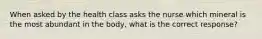 When asked by the health class asks the nurse which mineral is the most abundant in the body, what is the correct response?