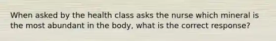 When asked by the health class asks the nurse which mineral is the most abundant in the body, what is the correct response?