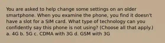 You are asked to help change some settings on an older smartphone. When you examine the phone, you find it doesn't have a slot for a SIM card. What type of technology can you confidently say this phone is not using? (Choose all that apply.) a. 4G b. 5G c. CDMA with 3G d. GSM with 3G