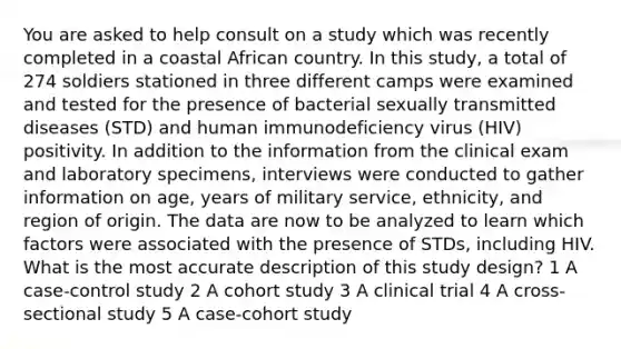 You are asked to help consult on a study which was recently completed in a coastal African country. In this study, a total of 274 soldiers stationed in three different camps were examined and tested for the presence of bacterial sexually transmitted diseases (STD) and human immunodeficiency virus (HIV) positivity. In addition to the information from the clinical exam and laboratory specimens, interviews were conducted to gather information on age, years of military service, ethnicity, and region of origin. The data are now to be analyzed to learn which factors were associated with the presence of STDs, including HIV. What is the most accurate description of this study design? 1 A case-control study 2 A cohort study 3 A clinical trial 4 A cross-sectional study 5 A case-cohort study