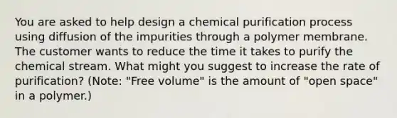 You are asked to help design a chemical purification process using diffusion of the impurities through a polymer membrane. The customer wants to reduce the time it takes to purify the chemical stream. What might you suggest to increase the rate of purification? (Note: "Free volume" is the amount of "open space" in a polymer.)