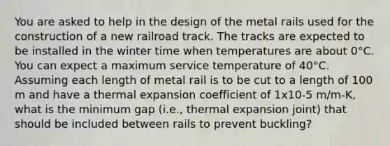 You are asked to help in the design of the metal rails used for the construction of a new railroad track. The tracks are expected to be installed in the winter time when temperatures are about 0°C. You can expect a maximum service temperature of 40°C. Assuming each length of metal rail is to be cut to a length of 100 m and have a thermal expansion coefficient of 1x10-5 m/m-K, what is the minimum gap (i.e., thermal expansion joint) that should be included between rails to prevent buckling?