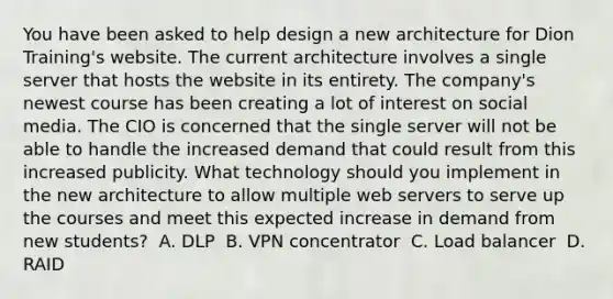 You have been asked to help design a new architecture for Dion Training's website. The current architecture involves a single server that hosts the website in its entirety. The company's newest course has been creating a lot of interest on social media. The CIO is concerned that the single server will not be able to handle the increased demand that could result from this increased publicity. What technology should you implement in the new architecture to allow multiple web servers to serve up the courses and meet this expected increase in demand from new students? ​ A. DLP ​ B. VPN concentrator ​ C. Load balancer ​ D. RAID