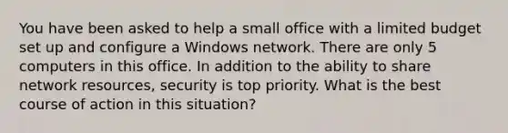 You have been asked to help a small office with a limited budget set up and configure a Windows network. There are only 5 computers in this office. In addition to the ability to share network resources, security is top priority. What is the best course of action in this situation?