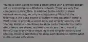 You have been asked to help a small office with a limited budget set up and configure a Windows network. There are only five computers in this office. In addition to the ability to share network resources, security is a top priority. Which of the following is the BEST course of action in this situation? Install a WorkGroup to provide a single login and simplify security and sharing. Install a HomeGroup to allow each computer to control which items are shared and who can access them. Install a HomeGroup to provide a single login and simplify security and sharing. Install a WorkGroup to allow each device to control what is shared and with whom.