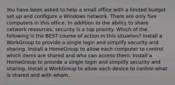 You have been asked to help a small office with a limited budget set up and configure a Windows network. There are only five computers in this office. In addition to the ability to share network resources, security is a top priority. Which of the following is the BEST course of action in this situation? Install a WorkGroup to provide a single login and simplify security and sharing. Install a HomeGroup to allow each computer to control which items are shared and who can access them. Install a HomeGroup to provide a single login and simplify security and sharing. Install a WorkGroup to allow each device to control what is shared and with whom.