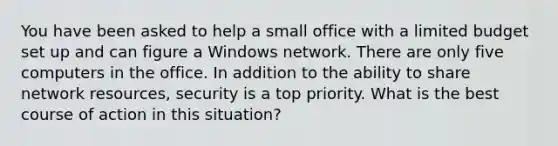 You have been asked to help a small office with a limited budget set up and can figure a Windows network. There are only five computers in the office. In addition to the ability to share network resources, security is a top priority. What is the best course of action in this situation?