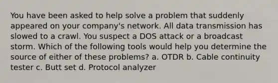 You have been asked to help solve a problem that suddenly appeared on your company's network. All data transmission has slowed to a crawl. You suspect a DOS attack or a broadcast storm. Which of the following tools would help you determine the source of either of these problems? a. OTDR b. Cable continuity tester c. Butt set d. Protocol analyzer