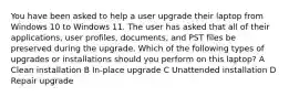 You have been asked to help a user upgrade their laptop from Windows 10 to Windows 11. The user has asked that all of their applications, user profiles, documents, and PST files be preserved during the upgrade. Which of the following types of upgrades or installations should you perform on this laptop? A Clean installation B In-place upgrade C Unattended installation D Repair upgrade