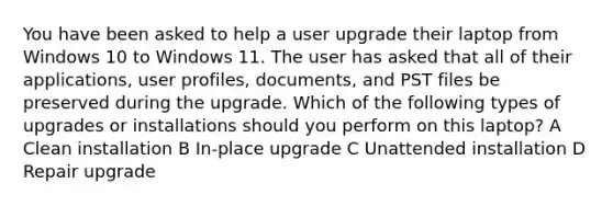 You have been asked to help a user upgrade their laptop from Windows 10 to Windows 11. The user has asked that all of their applications, user profiles, documents, and PST files be preserved during the upgrade. Which of the following types of upgrades or installations should you perform on this laptop? A Clean installation B In-place upgrade C Unattended installation D Repair upgrade