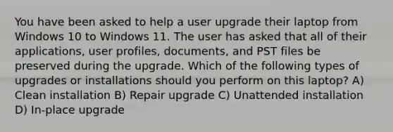 You have been asked to help a user upgrade their laptop from Windows 10 to Windows 11. The user has asked that all of their applications, user profiles, documents, and PST files be preserved during the upgrade. Which of the following types of upgrades or installations should you perform on this laptop? A) Clean installation B) Repair upgrade C) Unattended installation D) In-place upgrade