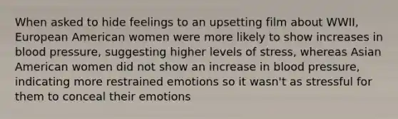 When asked to hide feelings to an upsetting film about WWII, European American women were more likely to show increases in blood pressure, suggesting higher levels of stress, whereas Asian American women did not show an increase in blood pressure, indicating more restrained emotions so it wasn't as stressful for them to conceal their emotions