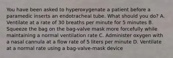 You have been asked to hyperoxygenate a patient before a paramedic inserts an endotracheal tube. What should you​ do? A. Ventilate at a rate of 30 breaths per minute for 5 minutes B. Squeeze the bag on the​ bag-valve mask more forcefully while maintaining a normal ventilation rate C. Administer oxygen with a nasal cannula at a flow rate of 5 liters per minute D. Ventilate at a normal rate using a​ bag-valve-mask device