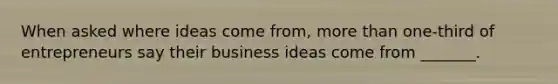 When asked where ideas come​ from, more than​ one-third of entrepreneurs say their business ideas come from​ _______.