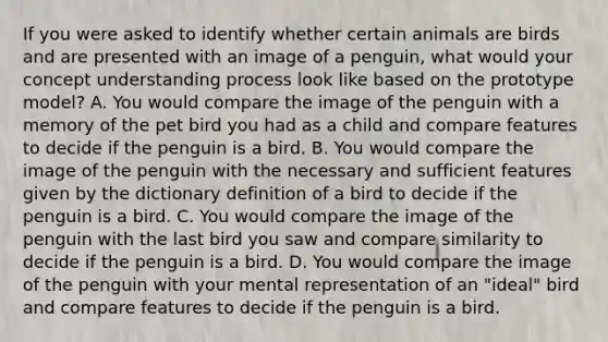 If you were asked to identify whether certain animals are birds and are presented with an image of a penguin, what would your concept understanding process look like based on the prototype model? A. You would compare the image of the penguin with a memory of the pet bird you had as a child and compare features to decide if the penguin is a bird. B. You would compare the image of the penguin with the necessary and sufficient features given by the dictionary definition of a bird to decide if the penguin is a bird. C. You would compare the image of the penguin with the last bird you saw and compare similarity to decide if the penguin is a bird. D. You would compare the image of the penguin with your mental representation of an "ideal" bird and compare features to decide if the penguin is a bird.