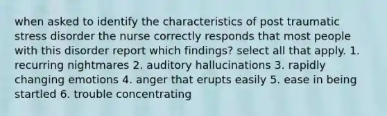 when asked to identify the characteristics of post traumatic stress disorder the nurse correctly responds that most people with this disorder report which findings? select all that apply. 1. recurring nightmares 2. auditory hallucinations 3. rapidly changing emotions 4. anger that erupts easily 5. ease in being startled 6. trouble concentrating