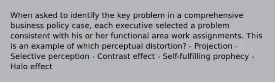 When asked to identify the key problem in a comprehensive business policy case, each executive selected a problem consistent with his or her functional area work assignments. This is an example of which perceptual distortion? - Projection - Selective perception - Contrast effect - Self-fulfilling prophecy - Halo effect