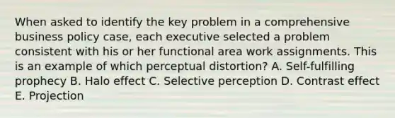 When asked to identify the key problem in a comprehensive business policy case, each executive selected a problem consistent with his or her functional area work assignments. This is an example of which perceptual distortion? A. Self-fulfilling prophecy B. Halo effect C. Selective perception D. Contrast effect E. Projection