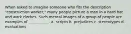 When asked to imagine someone who fits the description "construction worker," many people picture a man in a hard hat and work clothes. Such mental images of a group of people are examples of ___________. a. scripts b. prejudices c. stereotypes d. evaluations