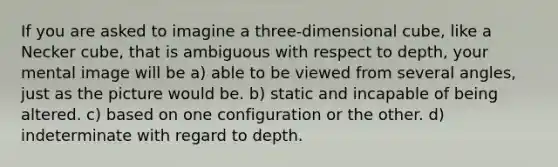 If you are asked to imagine a three-dimensional cube, like a Necker cube, that is ambiguous with respect to depth, your mental image will be a) able to be viewed from several angles, just as the picture would be. b) static and incapable of being altered. c) based on one configuration or the other. d) indeterminate with regard to depth.