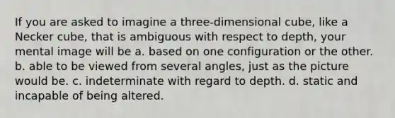 If you are asked to imagine a three-dimensional cube, like a Necker cube, that is ambiguous with respect to depth, your mental image will be a. based on one configuration or the other. b. able to be viewed from several angles, just as the picture would be. c. indeterminate with regard to depth. d. static and incapable of being altered.