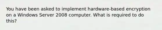 You have been asked to implement hardware-based encryption on a Windows Server 2008 computer. What is required to do this?