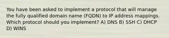 You have been asked to implement a protocol that will manage the fully qualified domain name (FQDN) to IP address mappings. Which protocol should you implement? A) DNS B) SSH C) DHCP D) WINS