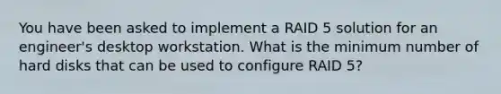 You have been asked to implement a RAID 5 solution for an engineer's desktop workstation. What is the minimum number of hard disks that can be used to configure RAID 5?