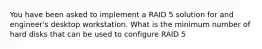 You have been asked to implement a RAID 5 solution for and engineer's desktop workstation. What is the minimum number of hard disks that can be used to configure RAID 5