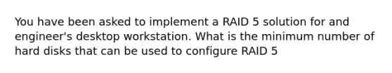 You have been asked to implement a RAID 5 solution for and engineer's desktop workstation. What is the minimum number of hard disks that can be used to configure RAID 5