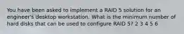 You have been asked to implement a RAID 5 solution for an engineer's desktop workstation. What is the minimum number of hard disks that can be used to configure RAID 5? 2 3 4 5 6