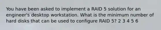 You have been asked to implement a RAID 5 solution for an engineer's desktop workstation. What is the minimum number of hard disks that can be used to configure RAID 5? 2 3 4 5 6