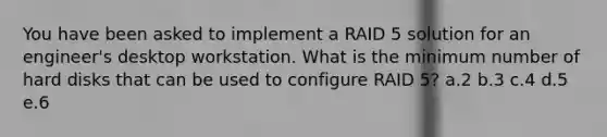 You have been asked to implement a RAID 5 solution for an engineer's desktop workstation. What is the minimum number of hard disks that can be used to configure RAID 5? a.2 b.3 c.4 d.5 e.6