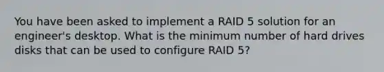 You have been asked to implement a RAID 5 solution for an engineer's desktop. What is the minimum number of hard drives disks that can be used to configure RAID 5?