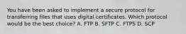 You have been asked to implement a secure protocol for transferring files that uses digital certificates. Which protocol would be the best choice? A. FTP B. SFTP C. FTPS D. SCP