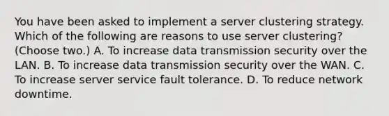 You have been asked to implement a server clustering strategy. Which of the following are reasons to use server clustering? (Choose two.) A. To increase data transmission security over the LAN. B. To increase data transmission security over the WAN. C. To increase server service fault tolerance. D. To reduce network downtime.